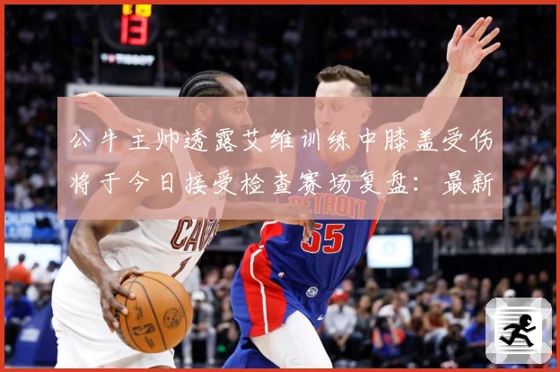 公牛主帅透露艾维训练中膝盖受伤将于今日接受检查赛场复盘：最新赛事动态与深度分析