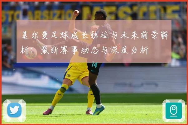 基尔曼足球成长轨迹与未来前景解析：最新赛事动态与深度分析