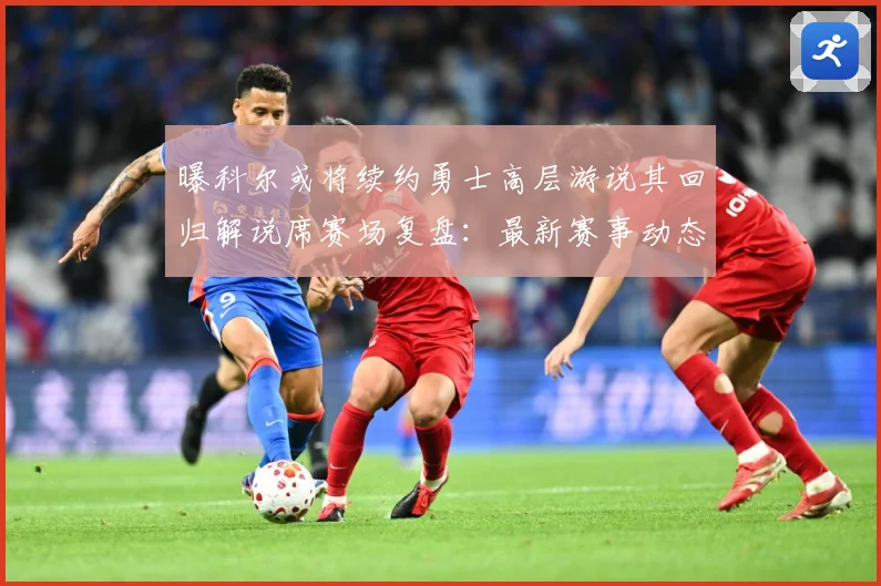 曝科尔或将续约勇士高层游说其回归解说席赛场复盘：最新赛事动态与深度分析