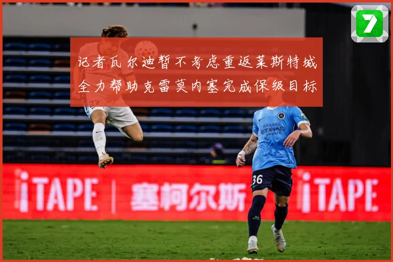 记者瓦尔迪暂不考虑重返莱斯特城全力帮助克雷莫内塞完成保级目标战术观察：最新赛事动态与深度分析