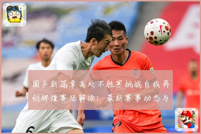 国乒新篇章高处不胜寒挑战自我再创辉煌赛场解读：最新赛事动态与深度分析