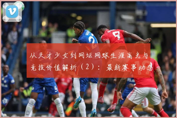 从天才少女到网坛网球生涯高光与竞技价值解析（2）：最新赛事动态与深度分析