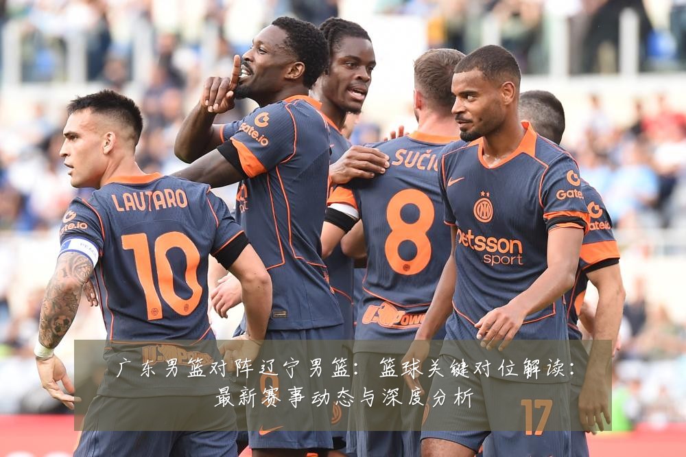 广东男篮对阵辽宁男篮：篮球关键对位解读：最新赛事动态与深度分析